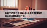 最新手游排行榜2023年:最新手游排行榜2023年四月开服时间